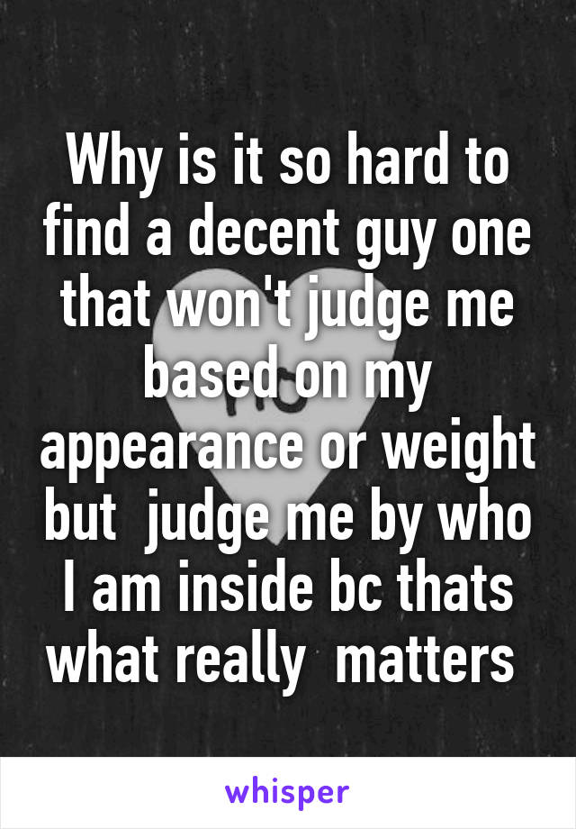 Why is it so hard to find a decent guy one that won't judge me based on my appearance or weight but  judge me by who I am inside bc thats what really  matters 