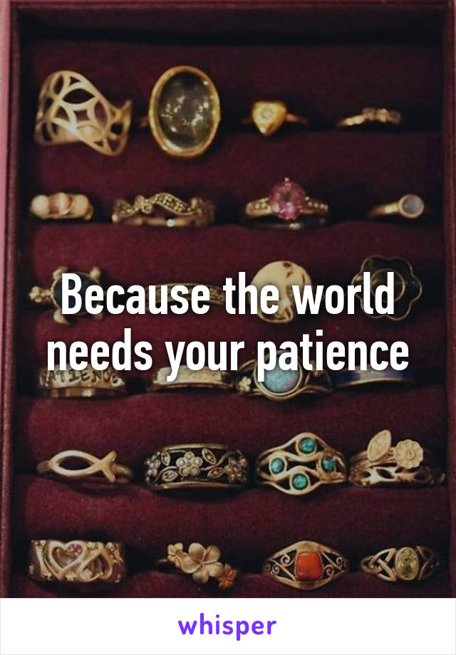 Because the world needs your patience