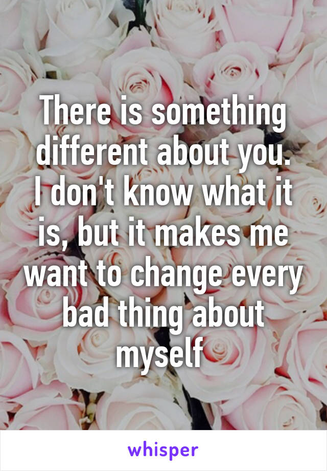 There is something different about you.
I don't know what it is, but it makes me want to change every bad thing about myself 