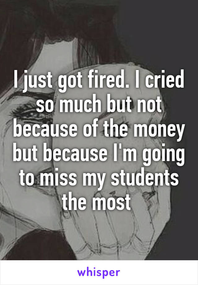 I just got fired. I cried so much but not because of the money but because I'm going to miss my students the most 