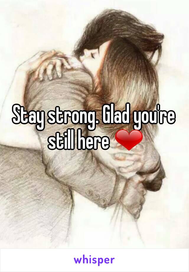 Stay strong. Glad you're still here ❤