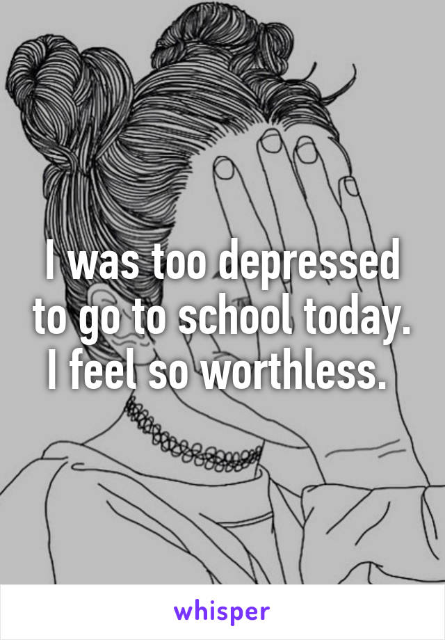 I was too depressed to go to school today. I feel so worthless. 