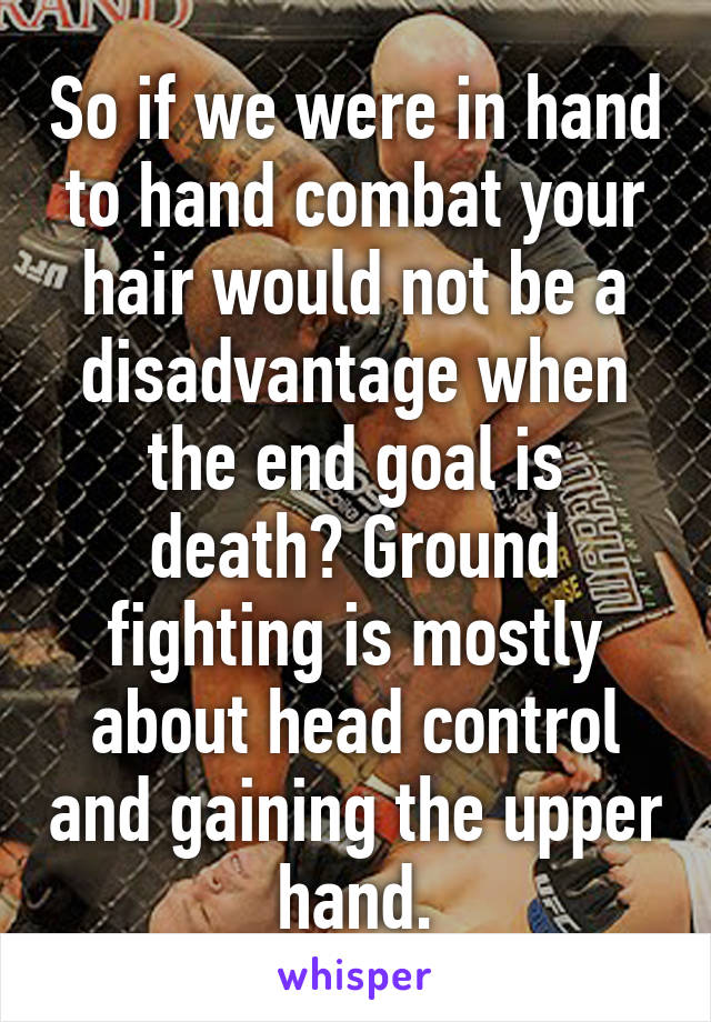 So if we were in hand to hand combat your hair would not be a disadvantage when the end goal is death? Ground fighting is mostly about head control and gaining the upper hand.