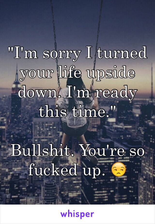 "I'm sorry I turned your life upside down. I'm ready this time."

Bullshit. You're so fucked up. 😒