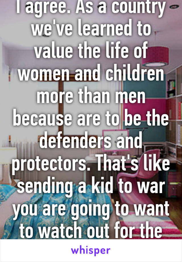 I agree. As a country we've learned to value the life of women and children more than men because are to be the defenders and protectors. That's like sending a kid to war you are going to want to watch out for the kid in a sense