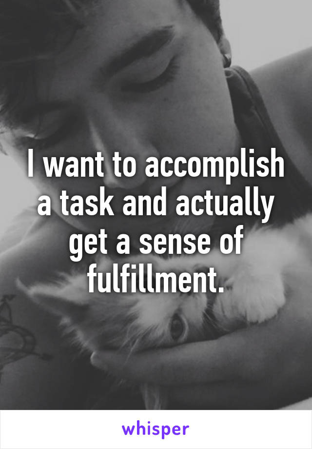 I want to accomplish a task and actually get a sense of fulfillment.