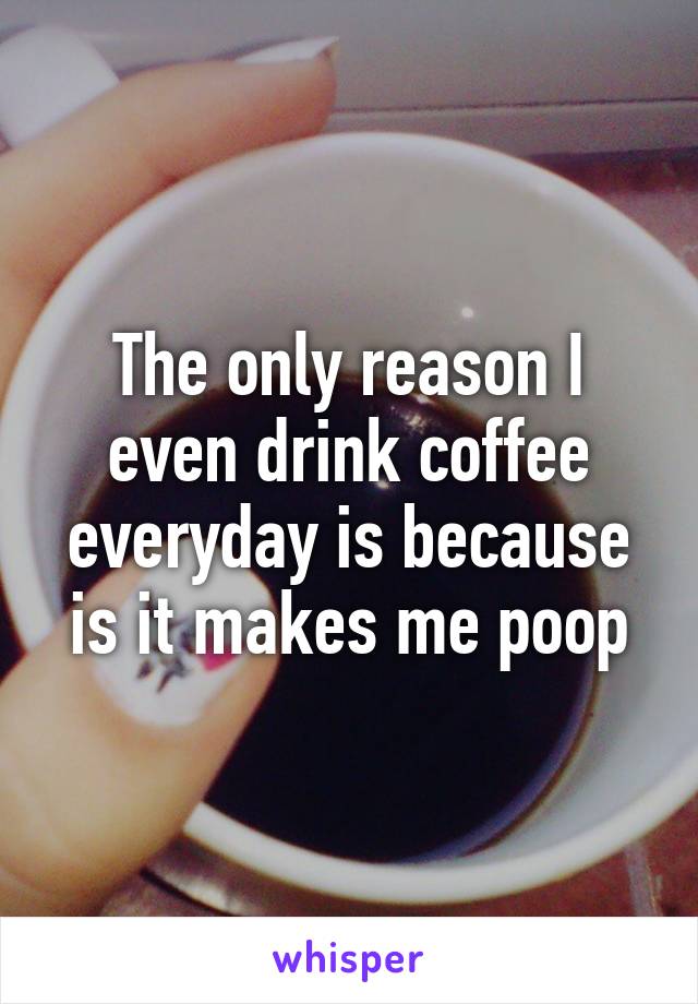 The only reason I even drink coffee everyday is because is it makes me poop