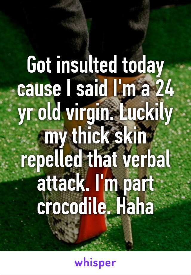 Got insulted today cause I said I'm a 24 yr old virgin. Luckily my thick skin repelled that verbal attack. I'm part crocodile. Haha