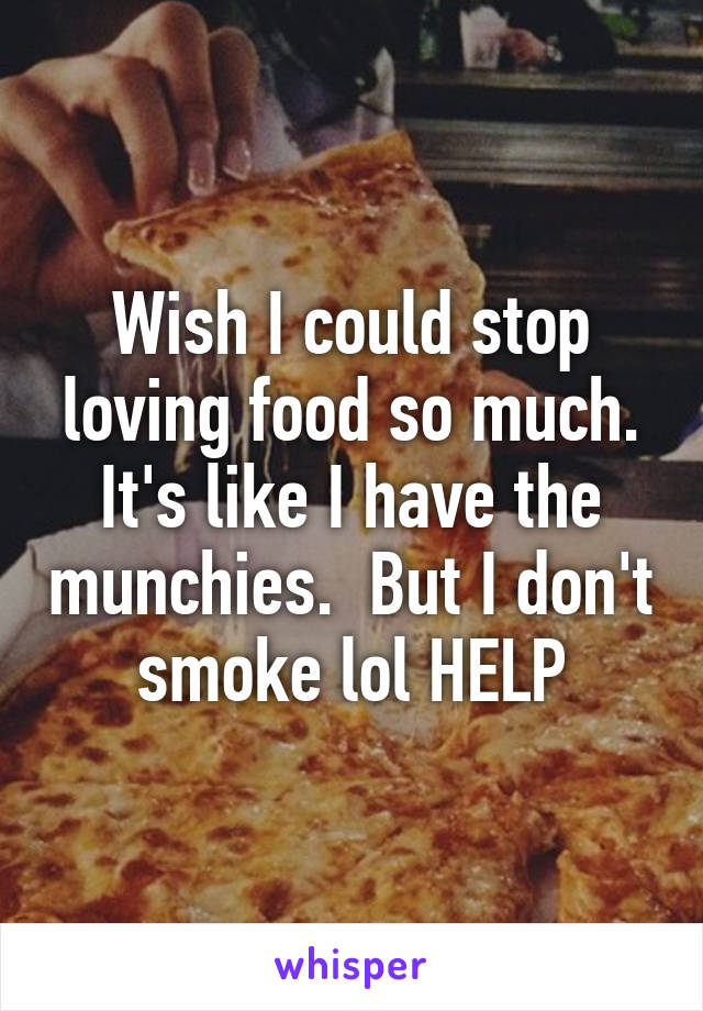 Wish I could stop loving food so much. It's like I have the munchies.  But I don't smoke lol HELP