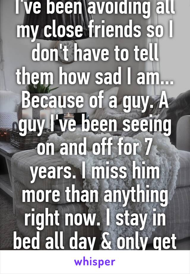 I've been avoiding all my close friends so I don't have to tell them how sad I am... Because of a guy. A guy I've been seeing on and off for 7 years. I miss him more than anything right now. I stay in bed all day & only get out to go to work. 