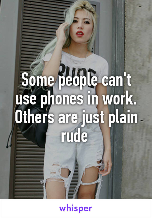 Some people can't use phones in work. Others are just plain rude 