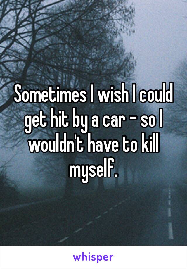 Sometimes I wish I could get hit by a car - so I wouldn't have to kill myself.