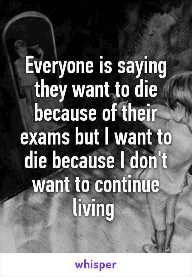 Everyone is saying they want to die because of their exams but I want to die because I don't want to continue living 