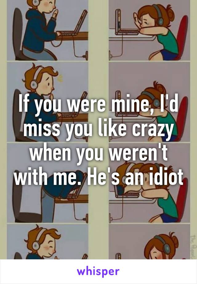 If you were mine, I'd miss you like crazy when you weren't with me. He's an idiot