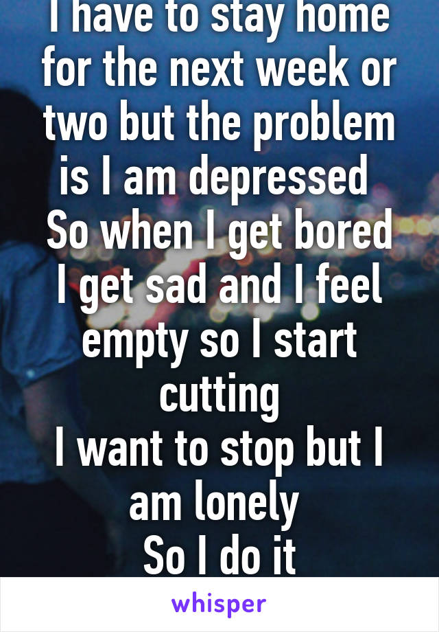 I have to stay home for the next week or two but the problem is I am depressed 
So when I get bored I get sad and I feel empty so I start cutting
I want to stop but I am lonely 
So I do it
