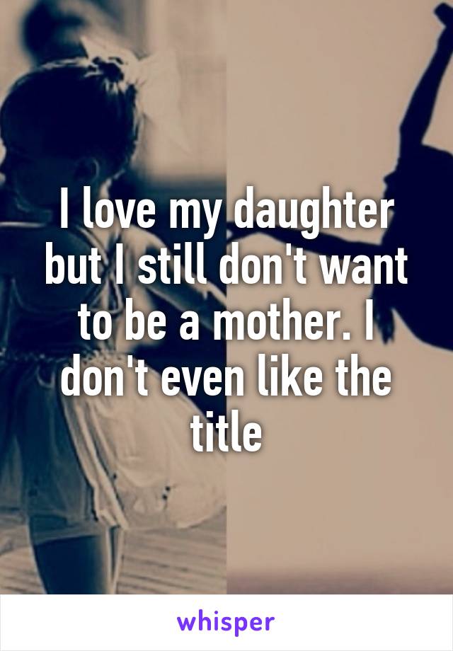 I love my daughter but I still don't want to be a mother. I don't even like the title