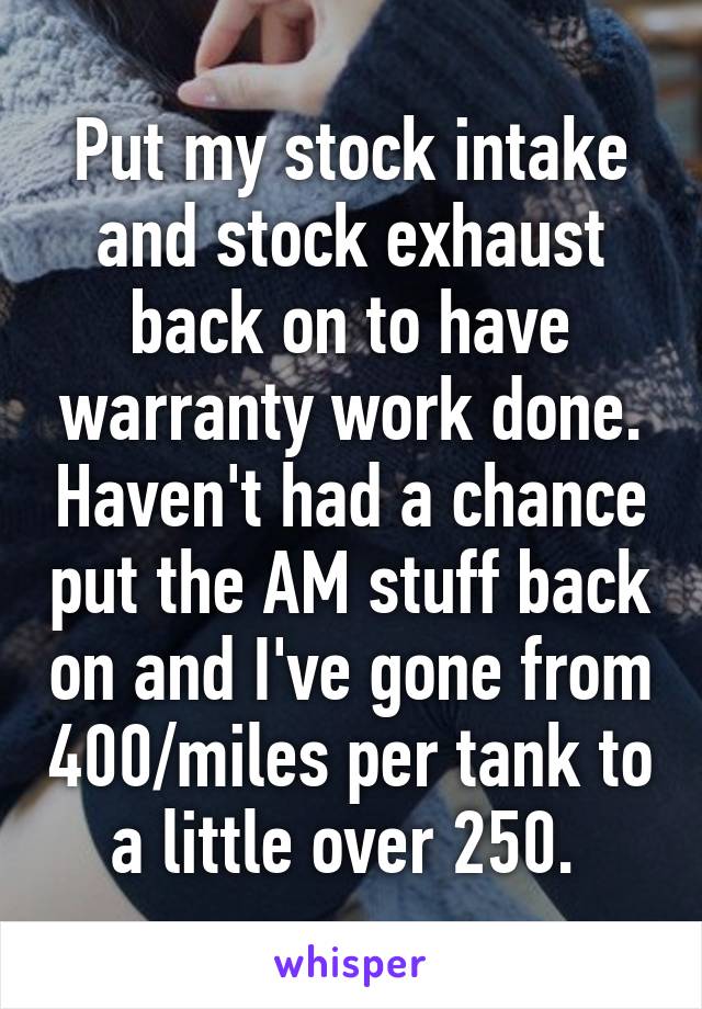 Put my stock intake and stock exhaust back on to have warranty work done. Haven't had a chance put the AM stuff back on and I've gone from 400/miles per tank to a little over 250. 