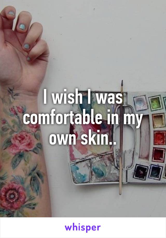 I wish I was comfortable in my own skin..