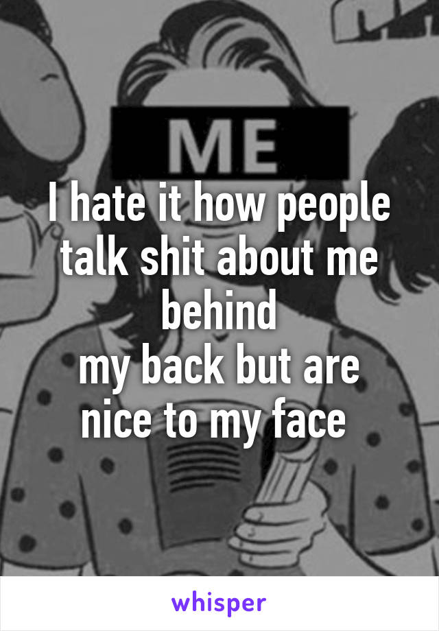 I hate it how people talk shit about me behind
my back but are nice to my face 