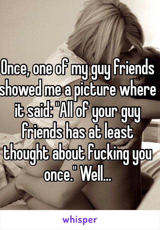 Once, one of my guy friends showed me a picture where it said: "All of your guy friends has at least thought about fucking you once." Well...