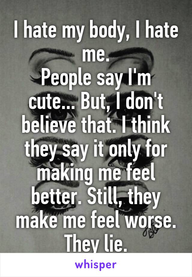 I hate my body, I hate me.
People say I'm cute... But, I don't believe that. I think they say it only for making me feel better. Still, they make me feel worse. They lie.