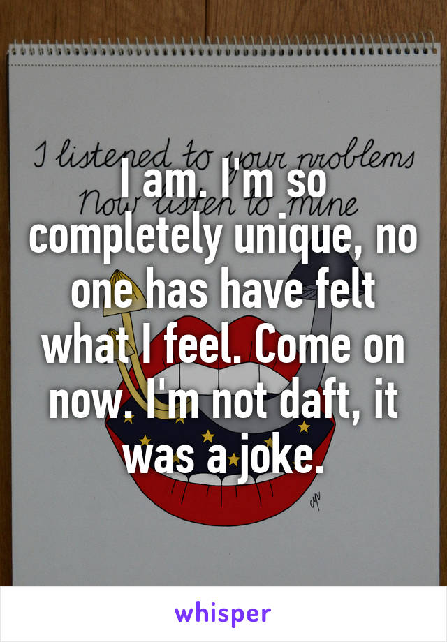 I am. I'm so completely unique, no one has have felt what I feel. Come on now. I'm not daft, it was a joke.