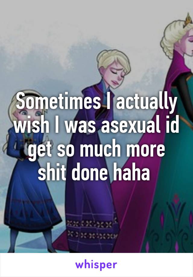 Sometimes I actually wish I was asexual id get so much more shit done haha 