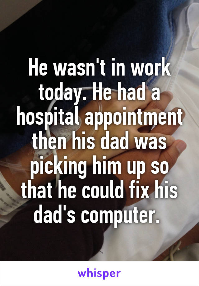 He wasn't in work today. He had a hospital appointment then his dad was picking him up so that he could fix his dad's computer. 