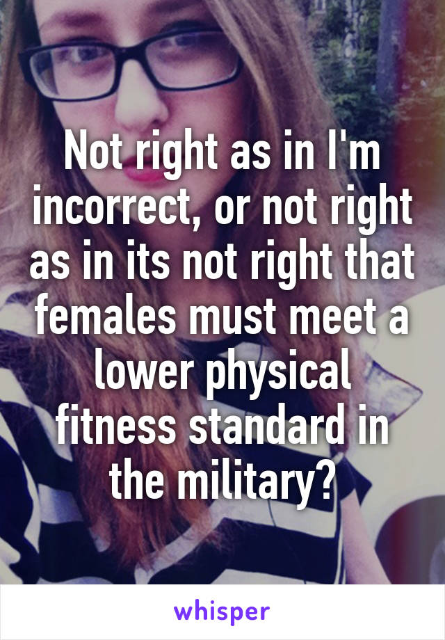 Not right as in I'm incorrect, or not right as in its not right that females must meet a lower physical fitness standard in the military?