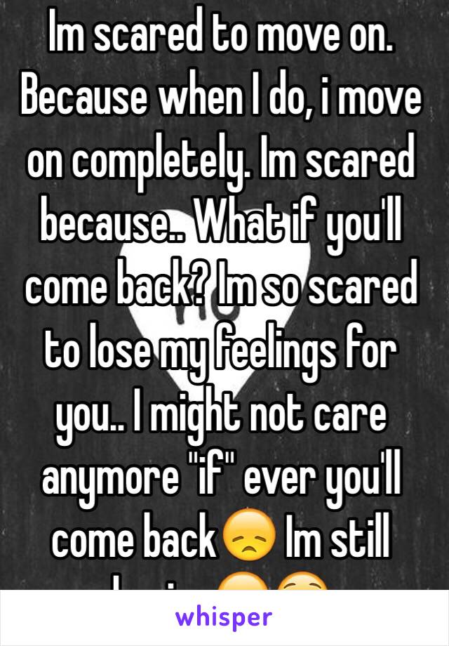 Im scared to move on. Because when I do, i move on completely. Im scared because.. What if you'll come back? Im so scared to lose my feelings for you.. I might not care anymore "if" ever you'll come back😞 Im still hoping😞😟