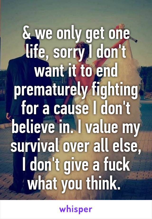 & we only get one life, sorry I don't want it to end prematurely fighting for a cause I don't believe in. I value my survival over all else, I don't give a fuck what you think. 