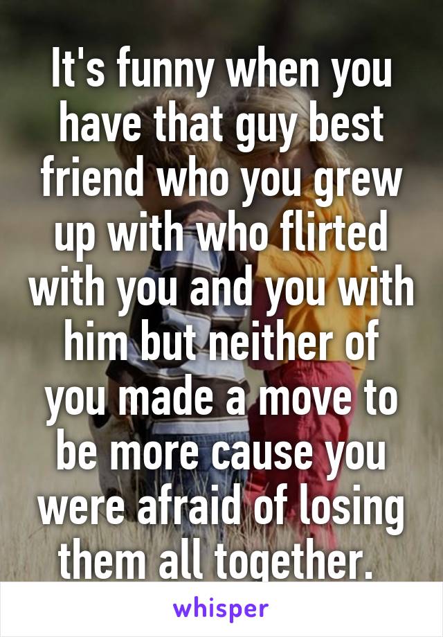 It's funny when you have that guy best friend who you grew up with who flirted with you and you with him but neither of you made a move to be more cause you were afraid of losing them all together. 