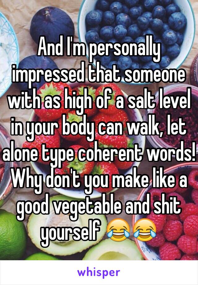 And I'm personally impressed that someone with as high of a salt level in your body can walk, let alone type coherent words! Why don't you make like a good vegetable and shit yourself 😂😂