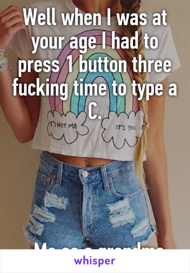 Well when I was at your age I had to press 1 button three fucking time to type a C.





-Me as a grandma