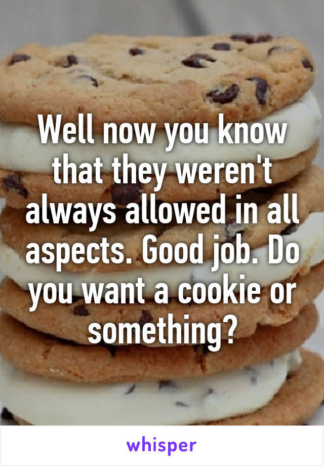 Well now you know that they weren't always allowed in all aspects. Good job. Do you want a cookie or something?