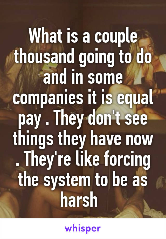 What is a couple thousand going to do and in some companies it is equal pay . They don't see things they have now . They're like forcing the system to be as harsh  