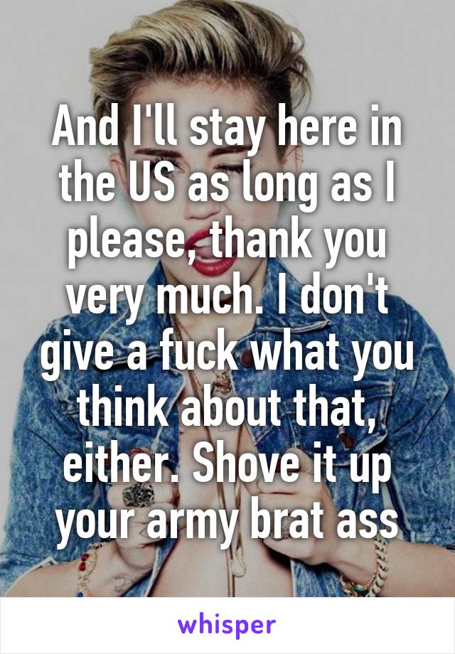 And I'll stay here in the US as long as I please, thank you very much. I don't give a fuck what you think about that, either. Shove it up your army brat ass