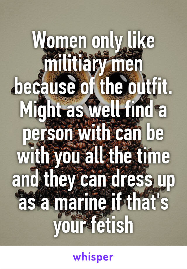 Women only like militiary men because of the outfit. Might as well find a person with can be with you all the time and they can dress up as a marine if that's your fetish