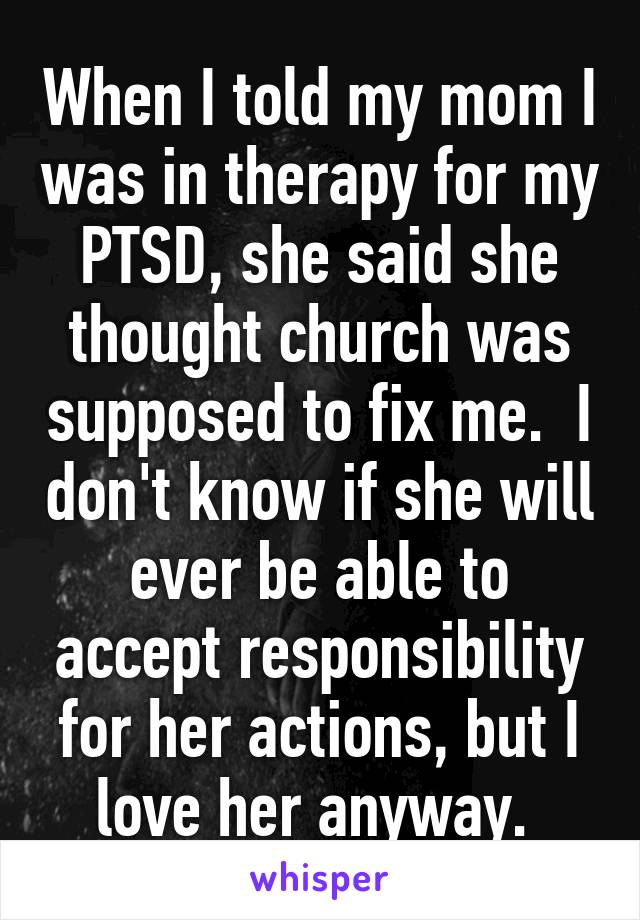 When I told my mom I was in therapy for my PTSD, she said she thought church was supposed to fix me.  I don't know if she will ever be able to accept responsibility for her actions, but I love her anyway. 