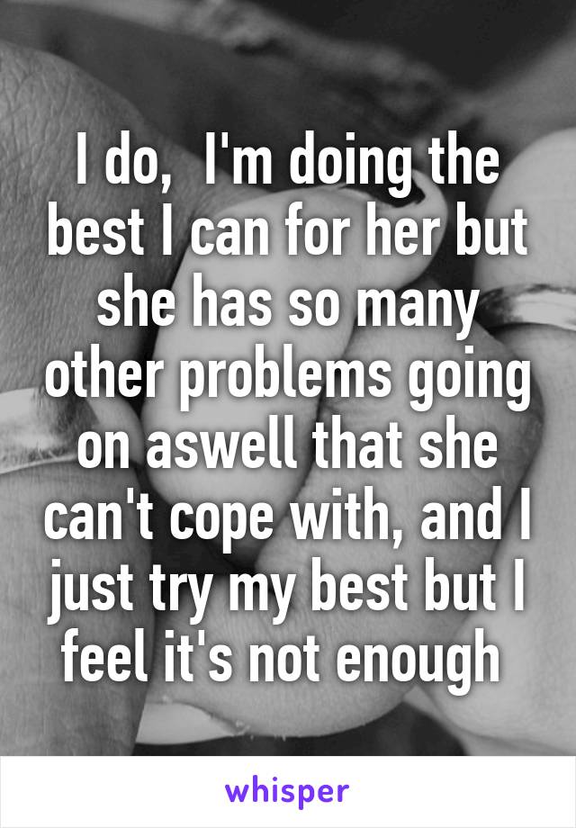 I do,  I'm doing the best I can for her but she has so many other problems going on aswell that she can't cope with, and I just try my best but I feel it's not enough 