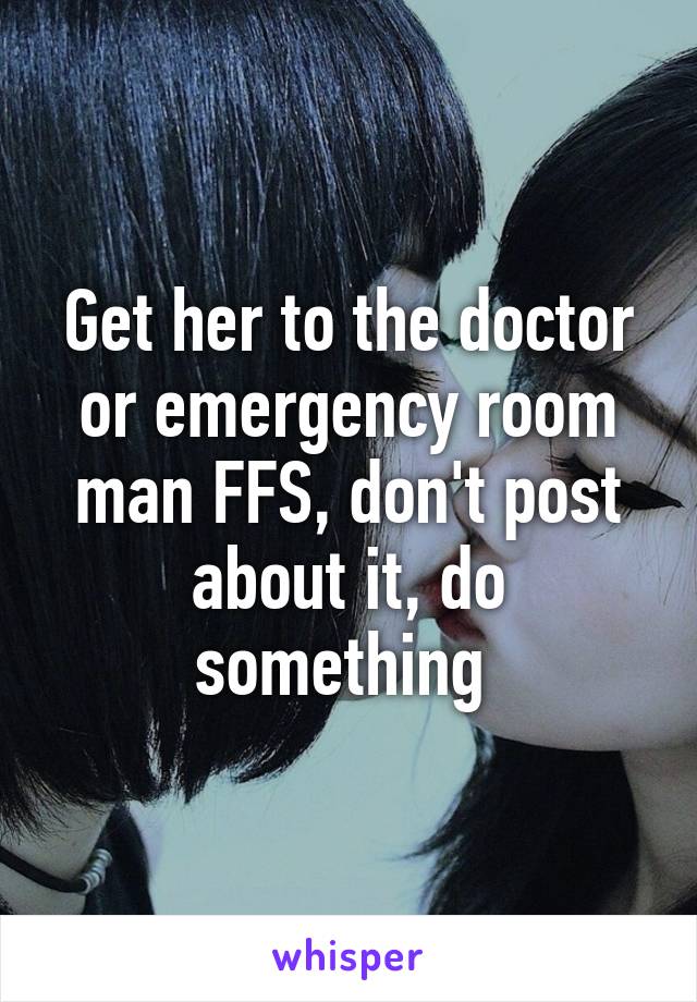 Get her to the doctor or emergency room man FFS, don't post about it, do something 