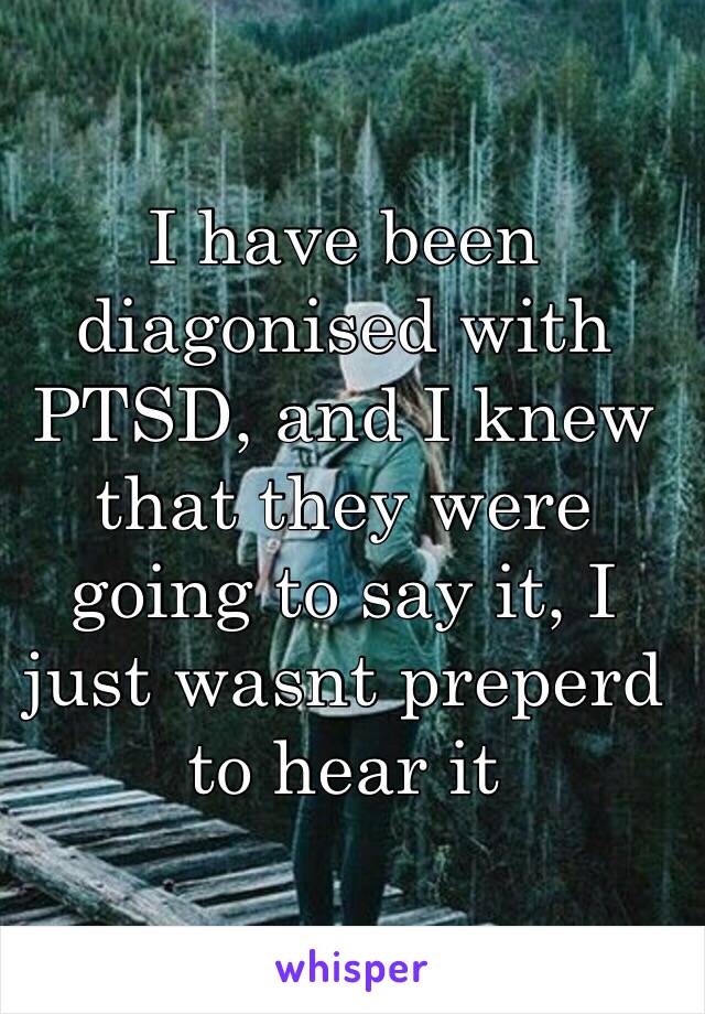 I have been diagonised with PTSD, and I knew that they were going to say it, I just wasnt preperd to hear it