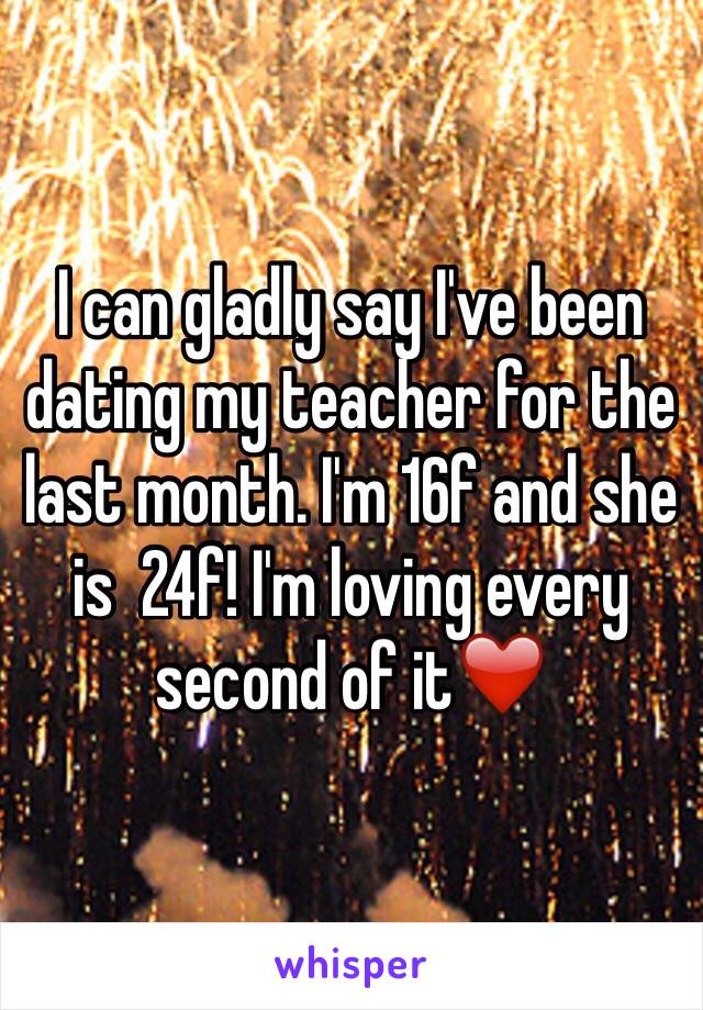 I can gladly say I've been dating my teacher for the last month. I'm 16f and she is  24f! I'm loving every second of it❤️