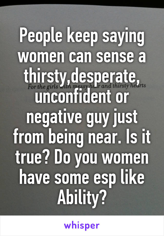 People keep saying women can sense a thirsty,desperate, unconfident or negative guy just from being near. Is it true? Do you women have some esp like Ability?