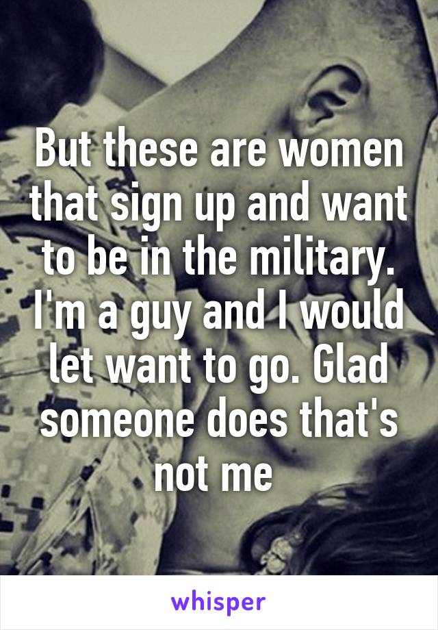 But these are women that sign up and want to be in the military. I'm a guy and I would let want to go. Glad someone does that's not me 