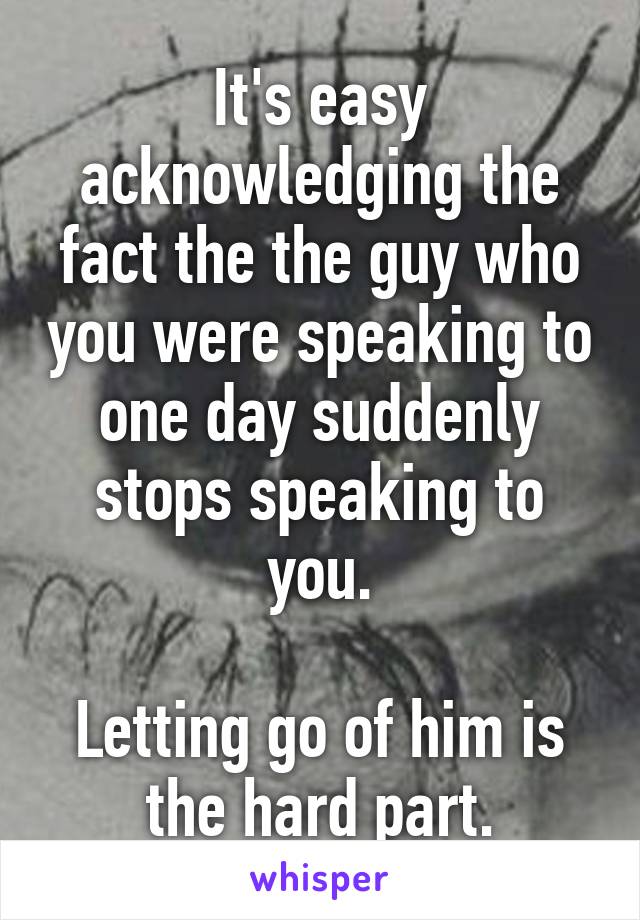 It's easy acknowledging the fact the the guy who you were speaking to one day suddenly stops speaking to you.

Letting go of him is the hard part.