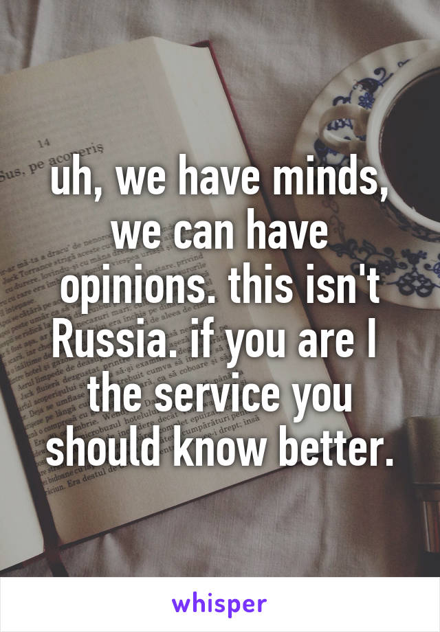 uh, we have minds, we can have opinions. this isn't Russia. if you are I  the service you should know better.