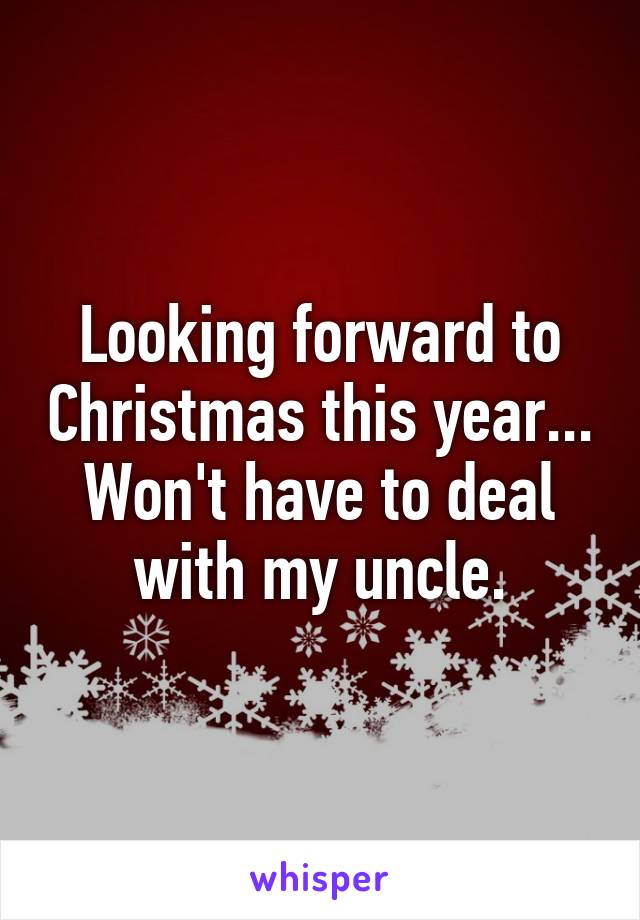 Looking forward to Christmas this year... Won't have to deal with my uncle.