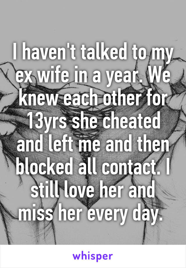 I haven't talked to my ex wife in a year. We knew each other for 13yrs she cheated and left me and then blocked all contact. I still love her and miss her every day. 