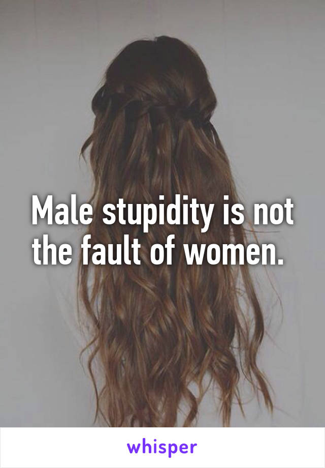 Male stupidity is not the fault of women. 